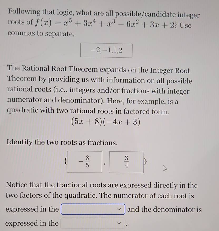 Following that logic, what are all possible/candidate integer 
roots of f(x)=x^5+3x^4+x^3-6x^2+3x+2 ? Use 
commas to separate.
-2, -1, 1, 2
The Rational Root Theorem expands on the Integer Root 
Theorem by providing us with information on all possible 
rational roots (i.e., integers and/or fractions with integer 
numerator and denominator). Here, for example, is a 
quadratic with two rational roots in factored form.
(5x+8)(-4x+3)
Identify the two roots as fractions. 
 - 8/5  ,  3/4 
Notice that the fractional roots are expressed directly in the 
two factors of the quadratic. The numerator of each root is 
expressed in the and the denominator is 
expressed in the