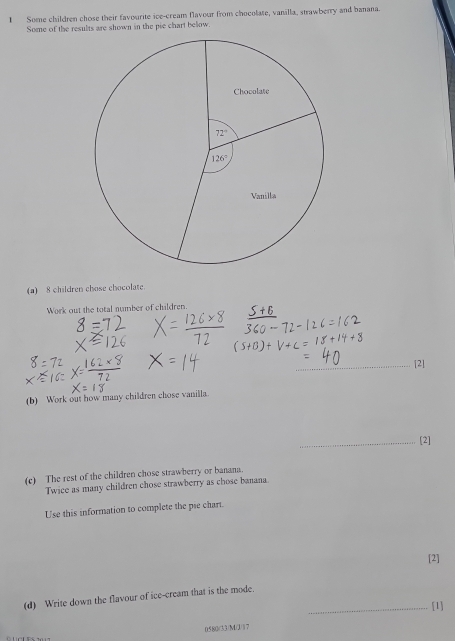 Some children chose their favourite ice-cream flavour from chocolate, vanilla, strawberry and banana.
Some of the results are shown in the pie chart below.
(a) 8 children chose chocolate.
Work out the total number of children.
_[2]
(b) Work out how many children chose vanilla.
_[2]
(c) The rest of the children chose strawberry or banana.
Twice as many children chose strawberry as chose banana.
U'se this information to complete the pie chart.
[2]
(d) Write down the flavour of ice-cream that is the mode.
_[1]
0580/(33)MJ1 7