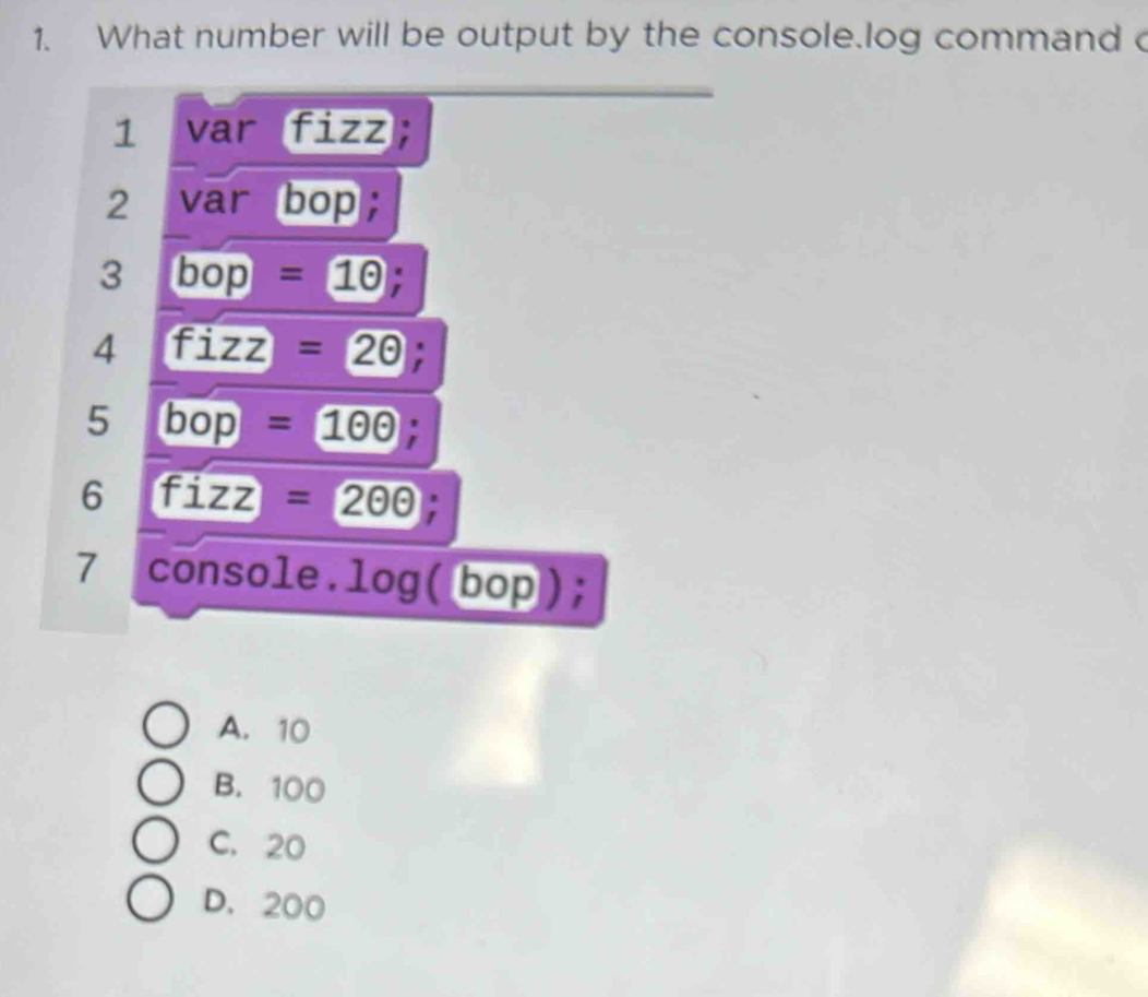 What number will be output by the console.log command 
1 var fizz;
2 var bop;
3 bop=1odot;
4 fizz=20;
5 bop=1odot odot;
6 fizz=200;
7 console.log( bop);
A. 10
B. 100
C. 20
D. 200