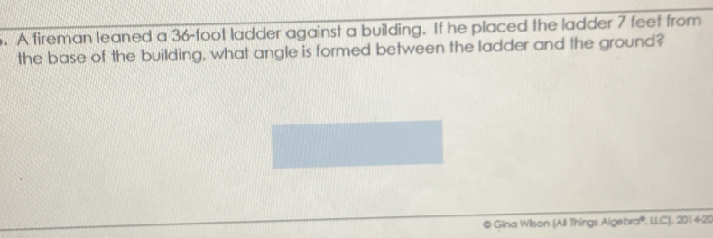 A fireman leaned a 36-foot ladder against a building. If he placed the ladder 7 feet from 
the base of the building, what angle is formed between the ladder and the ground? 
© Gina Wilson (All Things Algebra®, LLC), 2014-20