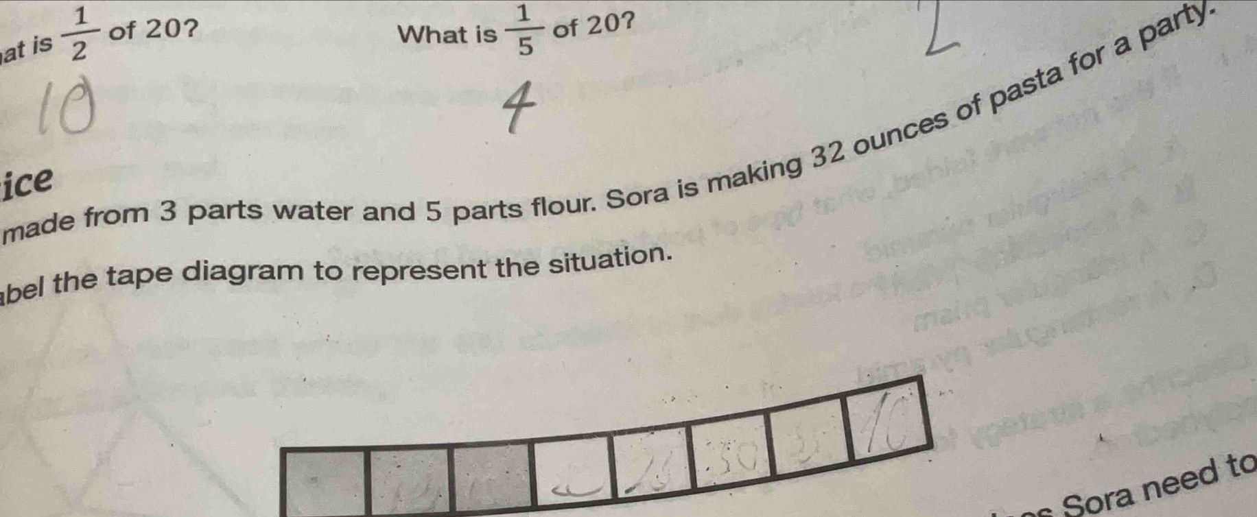 at is  1/2  of 20? 
What is  1/5  of 20? 
made from 3 parts water and 5 parts flour. Sora is making 32 ounces of pasta for a party 
ice 
abel the tape diagram to represent the situation. 
Sora need to