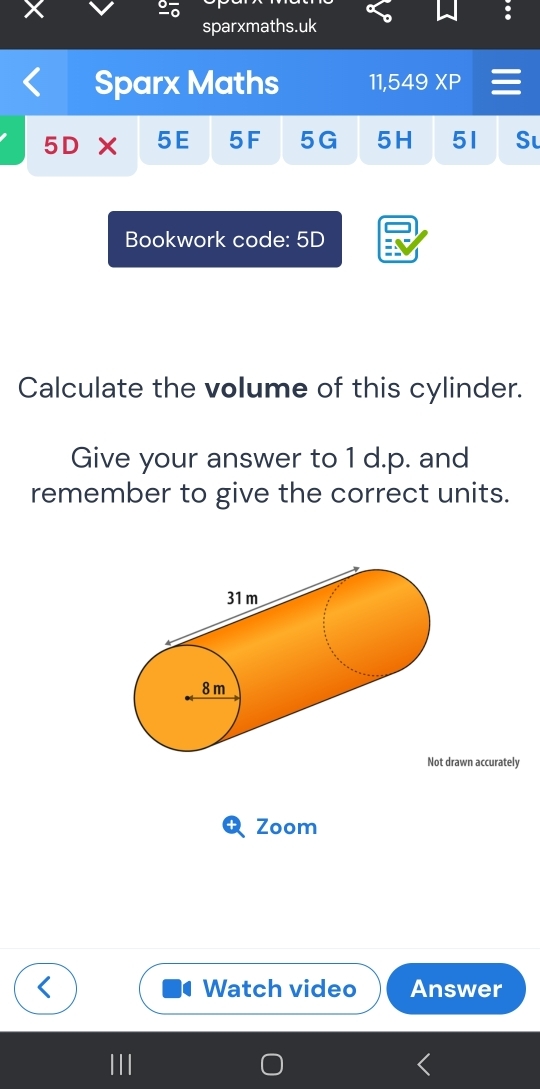 sparxmaths.uk 
Sparx Maths 11,549 XP 
5D 5E 5F 5G 5H 51 S 
Bookwork code: 5D 
Calculate the volume of this cylinder. 
Give your answer to 1 d.p. and 
remember to give the correct units. 
rawn accurately 
Zoom 
Watch video Answer