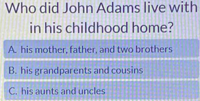 Who did John Adams live with
in his childhood home?
A. his mother, father, and two brothers
B. his grandparents and cousins
C. his aunts and uncles