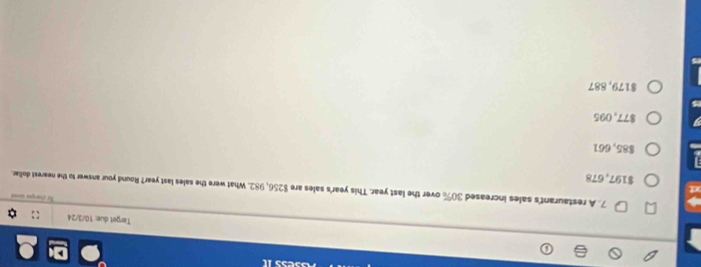 Target due: 10/3/24

7. A restaurant's sales increased 30% over the last year. This year's sales are $256, 982. What were the sales last year? Round your answer to the nearest dollar.
$197,678
$85,661
$77, 095
$179, 887
