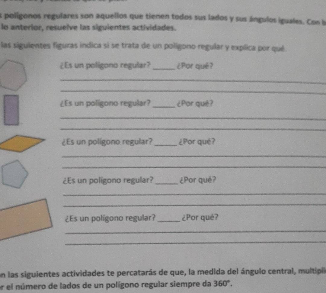 poligonos regulares son aquellos que tienen todos sus lados y sus ángulos iguales. Con b 
lo anterior, resuelve las siguientes actividades. 
las siguientes figuras indica si se trata de un poligono regular y explica por qué 
¿Es un poligono regular? _¿Por qué? 
_ 
_ 
¿Es un poligono regular? _¿Por què? 
_ 
_ 
¿Es un poligono regular? _¿Por qué? 
_ 
_ 
¿Es un polígono regular? _¿Por qué? 
_ 
_ 
¿Es un polígono regular? _¿Por qué? 
_ 
_ 
on las siguientes actividades te percatarás de que, la medida del ángulo central, multipla 
er el número de lados de un polígono regular siempre da 360°.