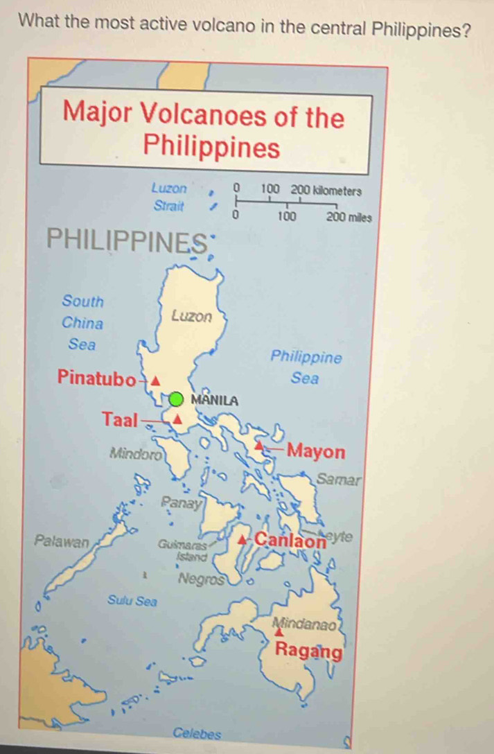 What the most active volcano in the central Philippines? 
Major Volcanoes of the 
Philippines 
Luzon 0 100 200 kilometers
Strait 0 100 200 miles
PHILIPPINES 
South 
China Luzon 
Sea Philippine 
Pinatubo Sea 
MANILA 
Taal 
Mindoro Mayon 
Samar 
Panay 
Palawan Guimaras Canlaon eyte 
Island
1 Negros 
0 Sulu Sea 
Mindanao 
Ragang 
Celebes