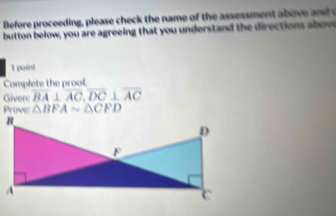 Before proceeding, please check the name of the assessment a b ove and 
button below, you are agreeing that you understan d the direction a ow 
1 point 
Complete the proof. 
Given: overline BA⊥ overline AC, overline DC⊥ overline AC
Prove: △ BFAsim △ CFD