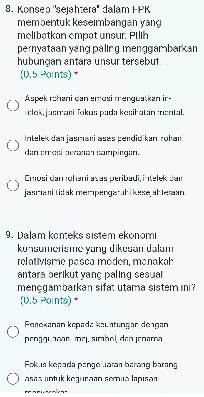 Konsep ''sejahtera'' dalam FPK
membentuk keseimbangan yang
melibatkan empat unsur. Pilih
pernyataan yang paling menggambarkan
hubungan antara unsur tersebut.
(0.5 Points) *
Aspek rohani dan emosi menguatkan in-
telek, jasmani fokus pada kesihatan mental.
Intelek dan jasmani asas pendidikan, rohani
dan emosi peranan sampingan.
Emosi dan rohani asas peribadi, intelek dan
jasmani tidak mempengaruhi kesejahteraan.
9. Dalam konteks sistem ekonomi
konsumerisme yang dikesan dalam
relativisme pasca moden, manakah
antara berikut yang paling sesuai
menggambarkan sifat utama sistem ini?
(0.5 Points) *
Penekanan kepada keuntungan dengan
penggunaan imej, simbol, dan jenama.
Fokus kepada pengeluaran barang-barang
asas untuk kegunaan semua lapisan