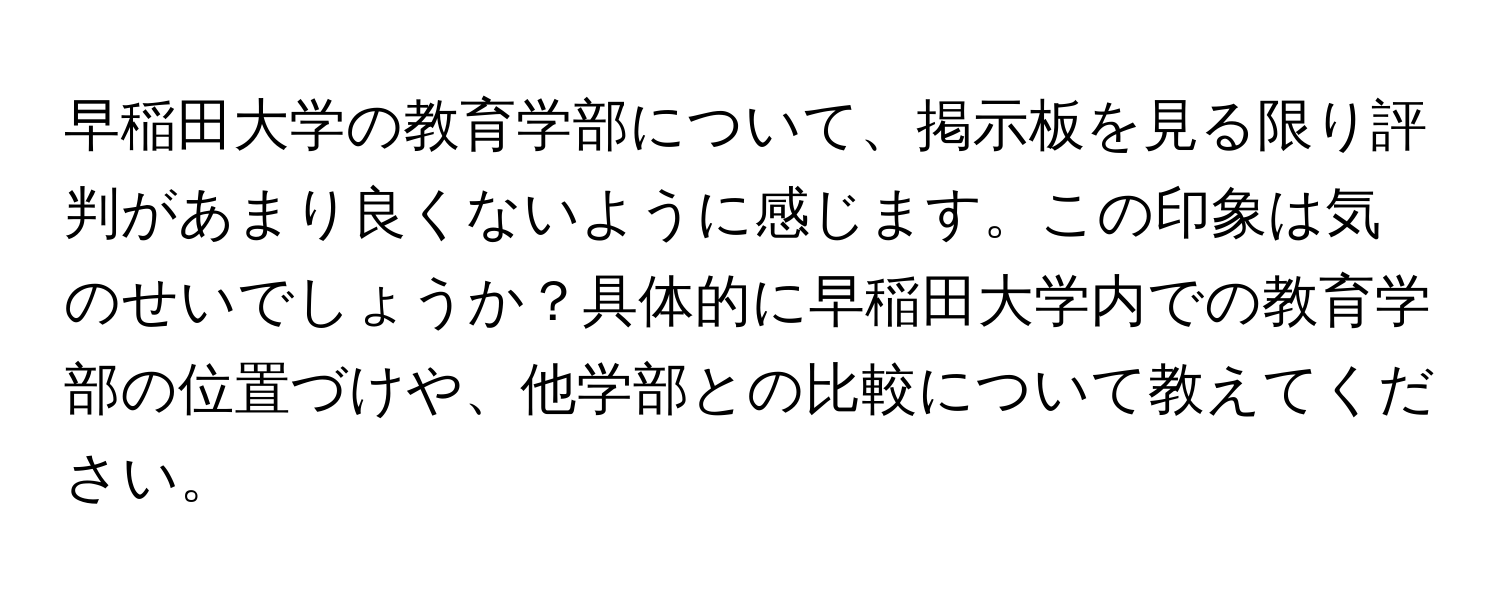 早稲田大学の教育学部について、掲示板を見る限り評判があまり良くないように感じます。この印象は気のせいでしょうか？具体的に早稲田大学内での教育学部の位置づけや、他学部との比較について教えてください。