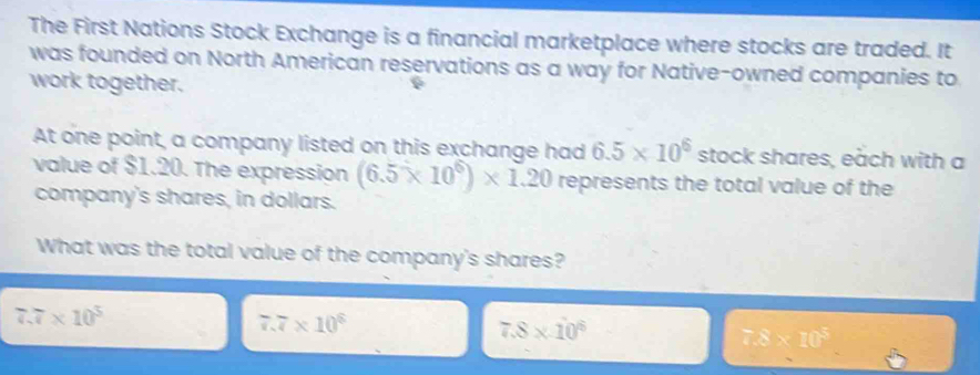 The First Nations Stock Exchange is a financial marketplace where stocks are traded. It
was founded on North American reservations as a way for Native-owned companies to
work together.
At one point, a company listed on this exchange had 6.5* 10^6 stock shares, each with a
value of $1.20. The expression (6.5* 10^6)* 1.20 represents the total value of the
company's shares, in dollars.
What was the total value of the company's shares?
7.7* 10^3
7.7* 10^6
7.8* 10^6
7.8* 10^5