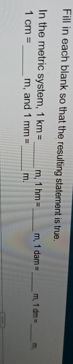 Fill in each blank so that the resulting statement is true. 
In the metric system, 1km= _ m, 1hm= _  _ _ m,
m,1dam= m, 1dm=
1cm= _ m, and 1mm= _ m.