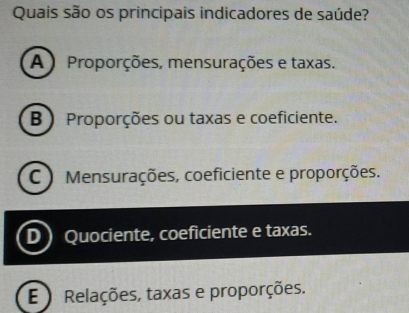 Quais são os principais indicadores de saúde?
A ) Proporções, mensurações e taxas.
B ) Proporções ou taxas e coeficiente.
Mensurações, coeficiente e proporções.
Quociente, coeficiente e taxas.
E Relações, taxas e proporções.