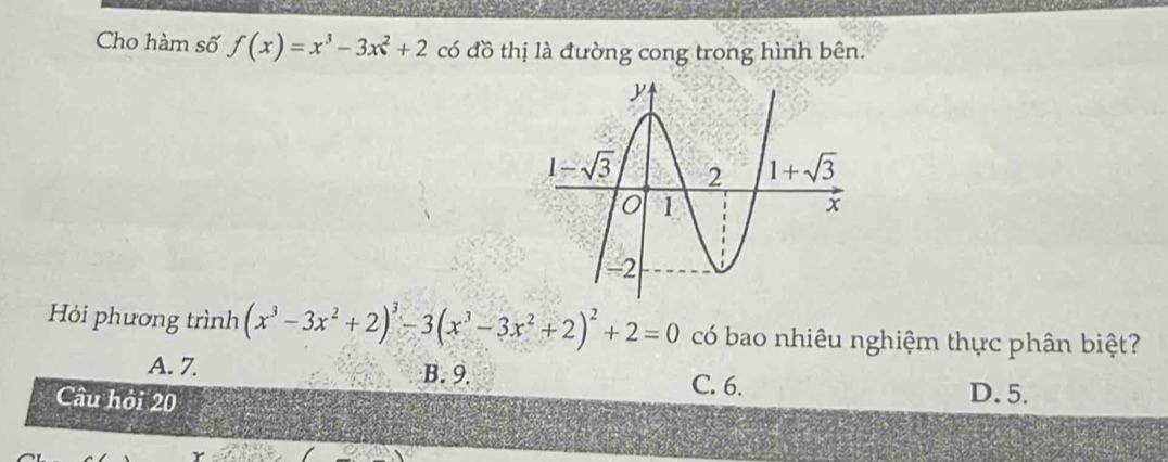 Cho hàm số f(x)=x^3-3x^2+2 có đồ thị là đường cong trong hình bên.
Hỏi phương trình (x^3-3x^2+2)^3-3(x^3-3x^2+2)^2+2=0 có bao nhiêu nghiệm thực phân biệt?
A. 7 B. 9.
C. 6.
Câu hỏi 20 D. 5.