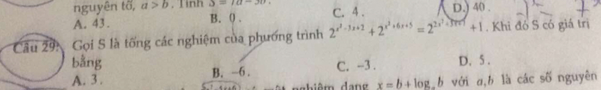 nguyên tố, a>b. Tình S=1a-30. D.) 40.
A. 43. B. ( . C. 4.
Câu 291 Gọi S là tống các nghiệm của phương trình 2^(x^2)-3x+2+2^(x^2)+6x+5=2^(2x^2)+5x+1+1. Khi đó S có giá trị
bằng D. 5.
A. 3. B. -6. C. -3.
nghiêm dan x=b+log _ab với a, b là các số nguyên