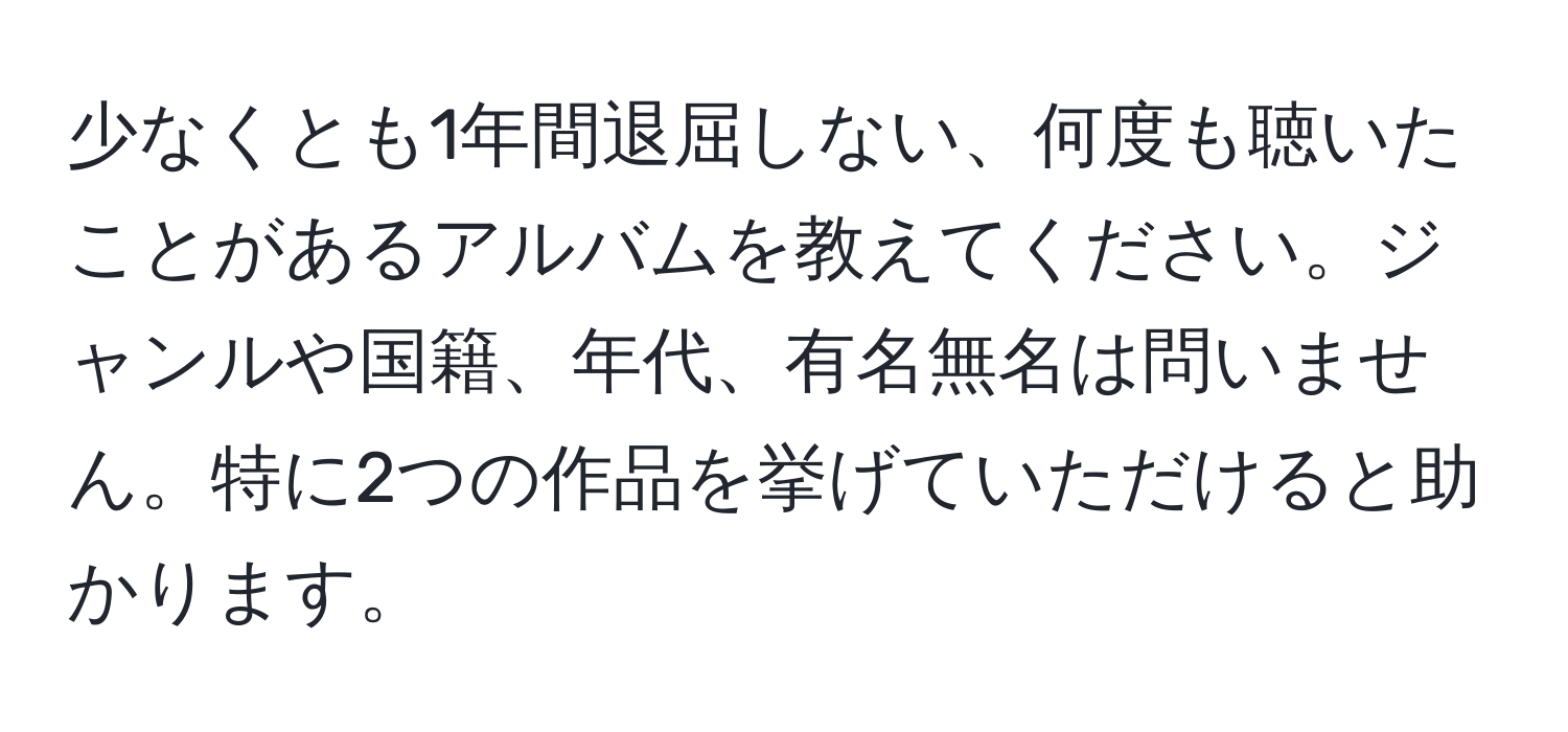 少なくとも1年間退屈しない、何度も聴いたことがあるアルバムを教えてください。ジャンルや国籍、年代、有名無名は問いません。特に2つの作品を挙げていただけると助かります。