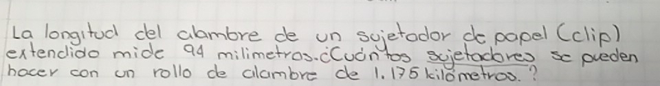 La longitod del alambre de un scietodor do papel (clip) 
extendido mide 94 milimetros. cCuintos scietadores sc pueden 
hocer con un rollo de clambre de 1. 135 kilometros. ?