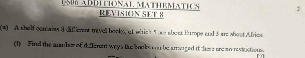 0606 ADDITIONAL MATHEMATICS 2 
REVISION SET 8 
(a) A shelf contains 8 different travel books, of which 5 are about Europe and 3 are about Africa. 
(i) Find the number of different ways the books can be arranged if there are no restrictions. 
[]