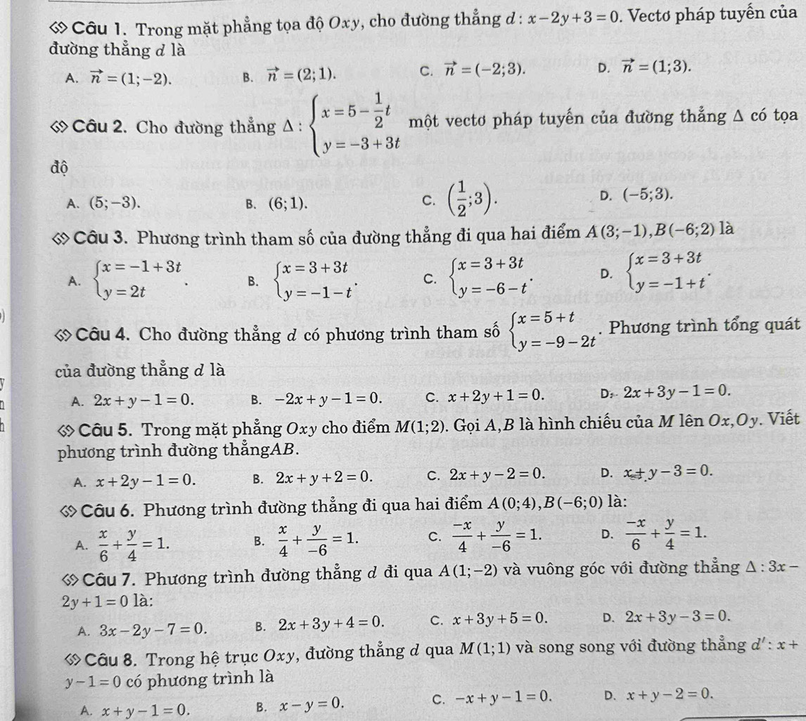 ớ Câu 1. Trong mặt phẳng tọa độ Oxy, cho đường thẳng d : x-2y+3=0. Vectơ pháp tuyến của
đường thẳng d là
A. vector n=(1;-2). B. vector n=(2;1).
C. vector n=(-2;3). D. vector n=(1;3).
« Câu 2. Cho đường thẳng △ :beginarrayl x=5- 1/2 t y=-3+3tendarray. một vecto pháp tuyến của đường thẳng △ chat o tọa
độ
A. (5;-3). B. (6;1).
C. ( 1/2 ;3).
D. (-5;3).
ớ Câu 3. Phương trình tham số của đường thẳng đi qua hai điểm A(3;-1),B(-6;2) là
A. beginarrayl x=-1+3t y=2tendarray. . B. beginarrayl x=3+3t y=-1-tendarray. . C. beginarrayl x=3+3t y=-6-tendarray. . D. beginarrayl x=3+3t y=-1+tendarray. .
« Câu 4. Cho đường thẳng d có phương trình tham số beginarrayl x=5+t y=-9-2tendarray.. Phương trình tổng quát
của đường thẳng d là
A. 2x+y-1=0. B. -2x+y-1=0. C. x+2y+1=0. D: 2x+3y-1=0.
Câu 5. Trong mặt phẳng Oxy cho điểm M(1;2). Gọi A,B là hình chiếu của M lên Ox,Oy. Viết
phương trình đường thẳngAB.
A. x+2y-1=0. B. 2x+y+2=0. C. 2x+y-2=0. D. x+y-3=0.
« Câu 6. Phương trình đường thẳng đi qua hai điểm A(0;4),B(-6;0) là:
A.  x/6 + y/4 =1.  x/4 + y/-6 =1. C.  (-x)/4 + y/-6 =1. D.  (-x)/6 + y/4 =1.
B.
Câu 7. Phương trình đường thẳng d đi qua A(1;-2) và vuông góc với đường thẳng △ :3x-
2y+1=0la.
A. 3x-2y-7=0. B. 2x+3y+4=0. C. x+3y+5=0. D. 2x+3y-3=0.
ớ Câu 8. Trong hệ trục Oxy, đường thẳng ở qua M(1;1) và song song với đường thẳng d':x+
y-1=0 có phương trình là
A. x+y-1=0. B. x-y=0.
C. -x+y-1=0. D. x+y-2=0.