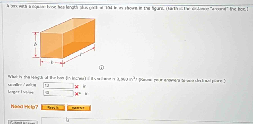 A box with a square base has length plus girth of 104 in as shown in the figure. (Girth is the distance "around" the box.) 
What is the length of the box (in inches) if its volume is 2,880in^3 ? (Round your answers to one decimal place.) 
smaller / value 12 * in 
larger / value 40 X^(ast) in 
Need Help? Read it Watch it 
Suhmit Answor