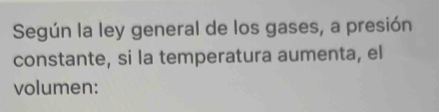 Según la ley general de los gases, a presión 
constante, si la temperatura aumenta, el 
volumen: