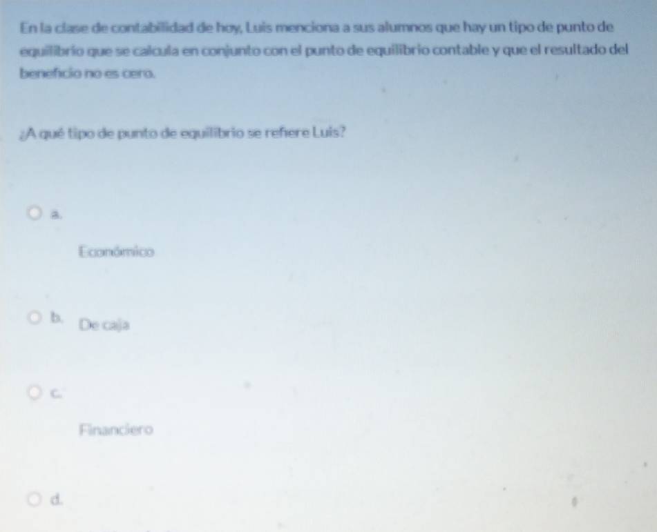 En la clase de contabilidad de hoy, Luis menciona a sus alumnos que hay un tipo de punto de
equilibrío que se calcula en conjunto con el punto de equilibrio contable y que el resultado del
benefcio no es cero.
¿A qué tipo de punto de equilibrio se refere Luis?
a.
Económico
b. De caja
C.
Financiero
d.