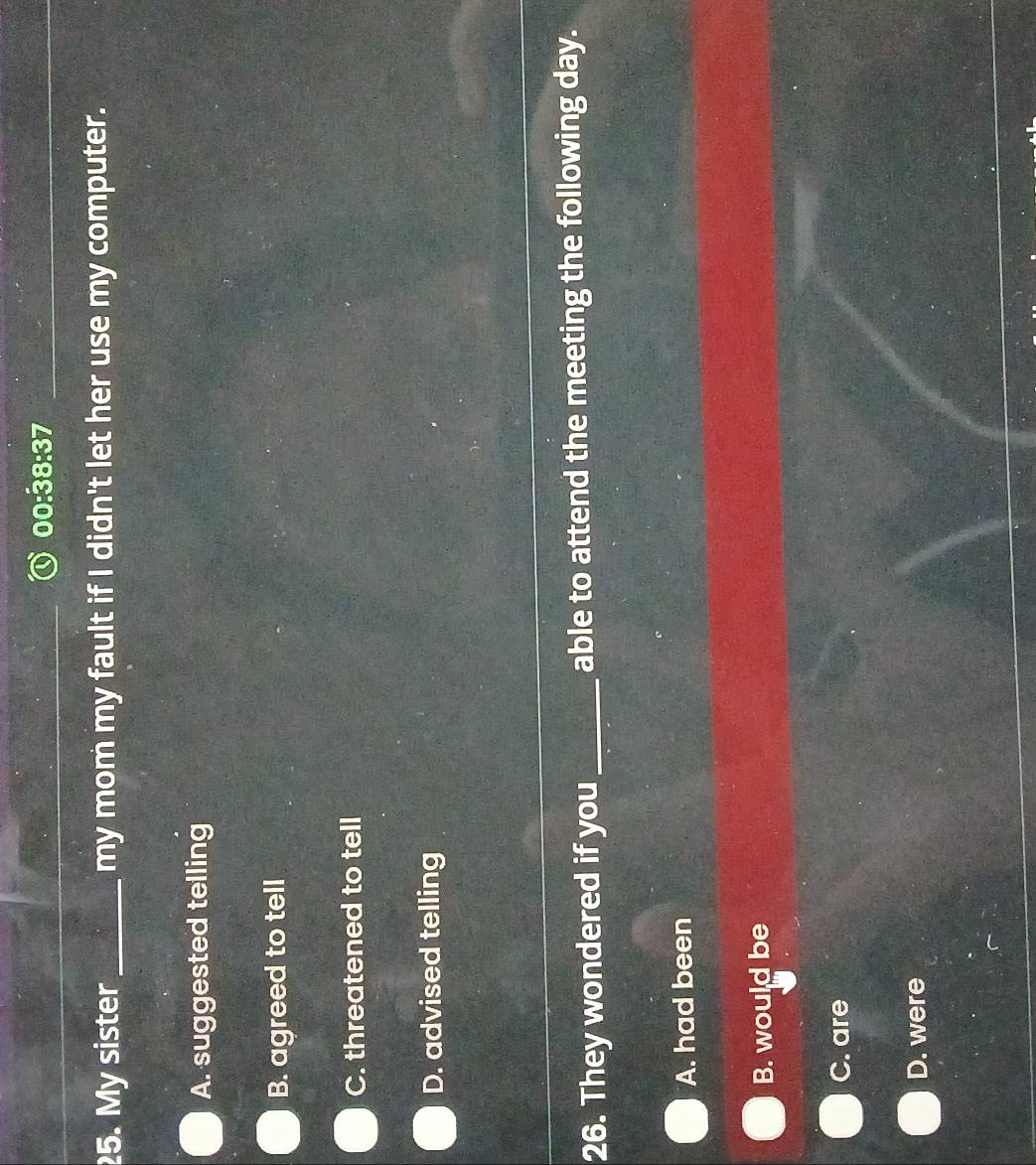 00:38:37 
25. My sister _my mom my fault if I didn't let her use my computer.
A. suggested telling
B. agreed to tell
C. threatened to tell
D. advised telling
26. They wondered if you _able to attend the meeting the following day.
A. had been
B. would be
C. are
D. were