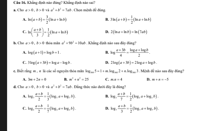 Khẳng định nào đúng? Khẳng định nào sai?
a. Cho a>0,b>0 và a^2+b^2=7ab Chon mệnh đề doverline e đúng.
A. ln (a+b)= 3/2 (ln a+ln b) 3ln (a+b)= 1/2 (ln a+ln b)
B.
C. ln ( (a+b)/3 )= 1/2 (ln a+ln b)
D. 2(ln a+ln b)=ln (7ab)
b. Cho a>0,b>0 thỏa mãn a^2+9b^2=10ab. Khẳng định nào sau đây đúng?
A. log (a+1)+log b=1. B. log  (a+3b)/4 = (log a+log b)/2 .
C. 3log (a+3b)=log a-log b. D. 2log (a+3b)=2log a+log b.
c. Biết rằng m , n là các số nguyên thỏa mãn log _3605=1+m.log _3602+n.log _3603. Mệnh đề nào sau đây đúng?
A. 3m+2n=0 B. m^2+n^2=25 C. m.n=4 D. m+n=-5
d. Cho a>0,b>0 và a^2+b^2=7ab. Đẳng thức nào dưới đây là đúng?
A. log _7 (a+b)/2 = 1/3 (log _7a+log _7b). B. log _3 (a+b)/7 = 1/2 (log _3a+log _3b).
C. log _3 (a+b)/2 = 1/7 (log _3a+log _3b). D. log _7 (a+b)/3 = 1/2 (log _7a+log _7b).