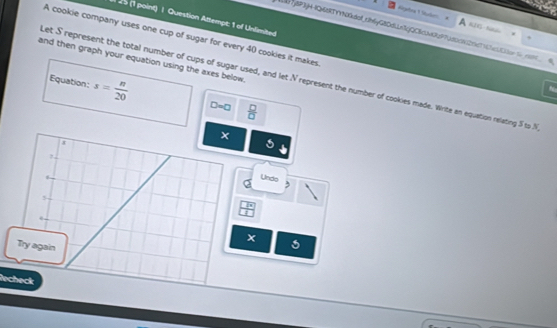 25 (1 point) | Question Attempt: 1 of Unlimited 
KIE- Naio 
Nj8P3jH-1Q6dRTYYNkdof_cb6yG80dLn1jQC6cb3d97j80c812f1c7161c1E13e 1 
A cookie company uses one cup of sugar for every 40 cookies it makes 
and then graph your equation using the axes below . 
Let S represent the total number of cups of sugar used, and let N represent the number of cookies made. Write an equation relating 5 to N
Equation: s= n/20  D=0  □ /□  
× 
1 
Unds
5
 □ /□  . 
Try again 
Recheck