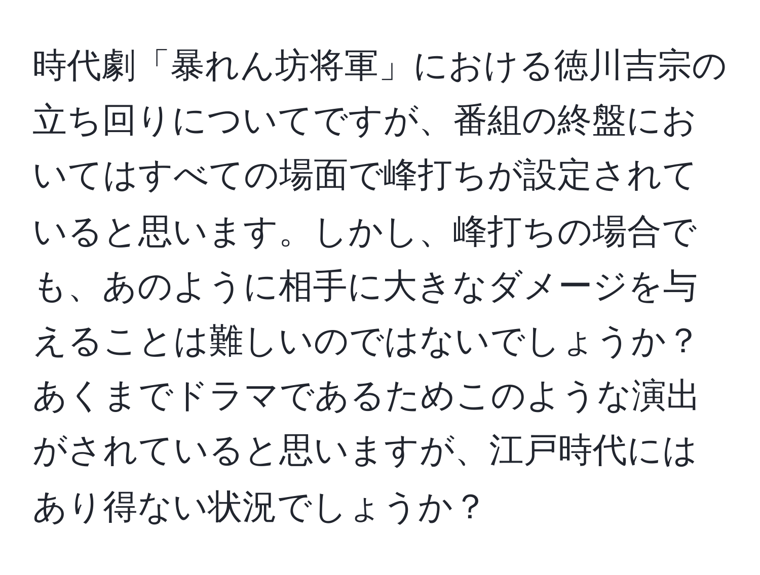 時代劇「暴れん坊将軍」における徳川吉宗の立ち回りについてですが、番組の終盤においてはすべての場面で峰打ちが設定されていると思います。しかし、峰打ちの場合でも、あのように相手に大きなダメージを与えることは難しいのではないでしょうか？あくまでドラマであるためこのような演出がされていると思いますが、江戸時代にはあり得ない状況でしょうか？