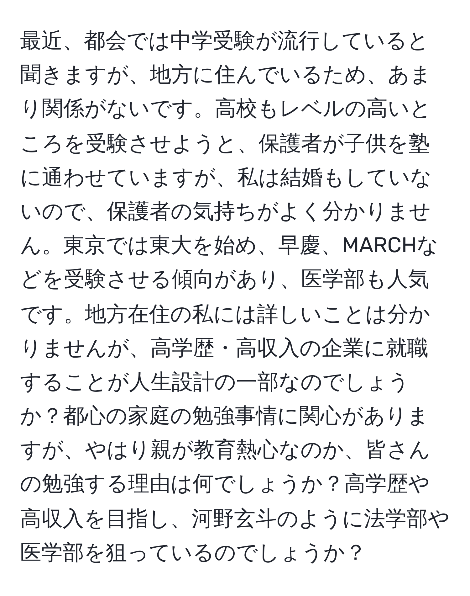 最近、都会では中学受験が流行していると聞きますが、地方に住んでいるため、あまり関係がないです。高校もレベルの高いところを受験させようと、保護者が子供を塾に通わせていますが、私は結婚もしていないので、保護者の気持ちがよく分かりません。東京では東大を始め、早慶、MARCHなどを受験させる傾向があり、医学部も人気です。地方在住の私には詳しいことは分かりませんが、高学歴・高収入の企業に就職することが人生設計の一部なのでしょうか？都心の家庭の勉強事情に関心がありますが、やはり親が教育熱心なのか、皆さんの勉強する理由は何でしょうか？高学歴や高収入を目指し、河野玄斗のように法学部や医学部を狙っているのでしょうか？