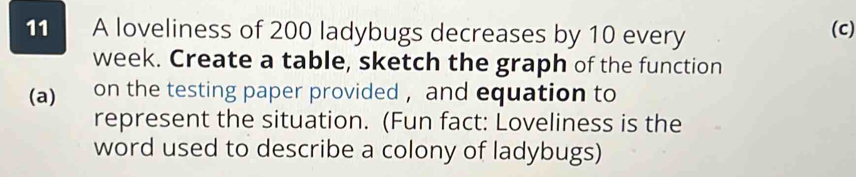 A loveliness of 200 ladybugs decreases by 10 every 
(c)
week. Create a table, sketch the graph of the function 
(a) on the testing paper provided , and equation to 
represent the situation. (Fun fact: Loveliness is the 
word used to describe a colony of ladybugs)