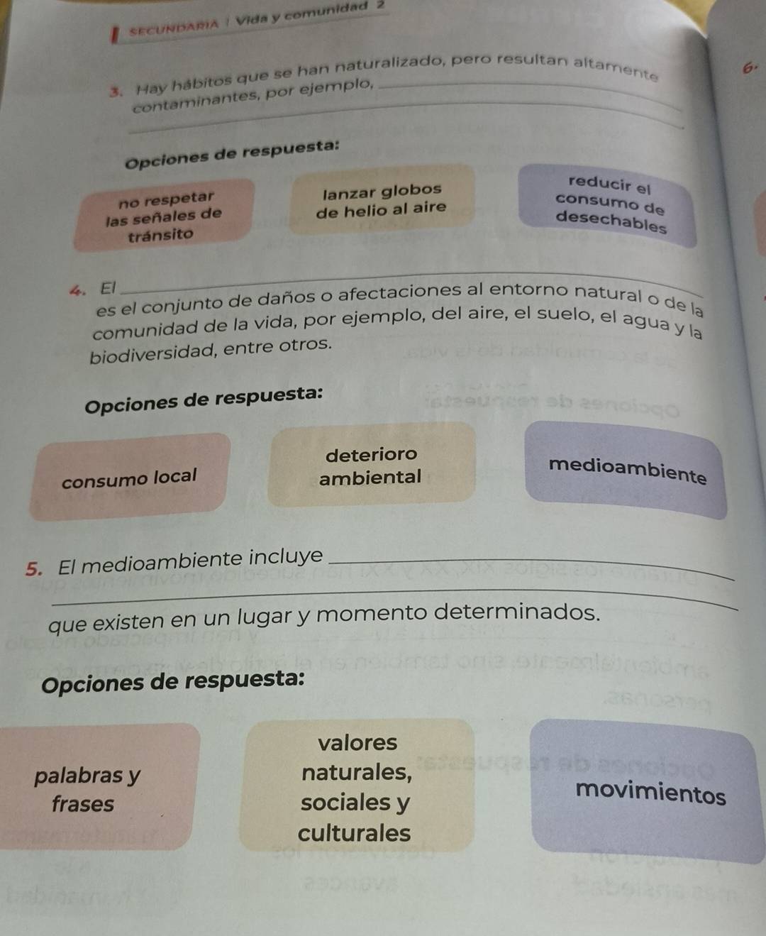 SECUNDARA | Vida y comunidad 2
6.
_
3. Hay hábitos que se han naturalizado, pero resultan altamente
contaminantes, por ejemplo,
Opciones de respuesta:
no respetar lanzar globos
reducir el
las señales de de helio al aire
consumo de
desechables
tránsito
4. El
_
es el conjunto de daños o afectaciones al entorno natural o de la
comunidad de la vida, por ejemplo, del aire, el suelo, el agua y la
biodiversidad, entre otros.
Opciones de respuesta:
deterioro
medioambiente
consumo local ambiental
5. El medioambiente incluye_
_
que existen en un lugar y momento determinados.
Opciones de respuesta:
valores
palabras y naturales,
frases sociales y
movimientos
culturales