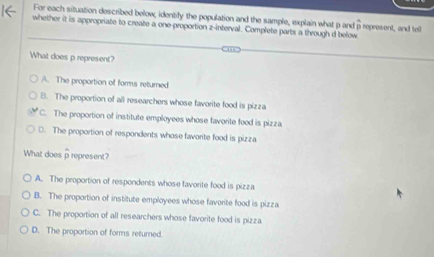 For each situation described below, identify the population and the sample, explain what p and p represent, and tel
overline a
whether it is appropriate to create a one-proportion z -interval. Complete parts a through d below
What does p represent?
A. The proportion of forms returned
B. The proportion of all researchers whose favorite food is pizza
C. The proportion of institute employees whose favorite food is pizza
D. The proportion of respondents whose favorite food is pizza
What does p represent? 7
A. The proportion of respondents whose favorite food is pizza
B. The proportion of institute employees whose favorite food is pizza
C. The proportion of all researchers whose favorite food is pizza
D. The proportion of forms returned.