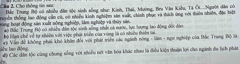 Cho thông tin sau: 
Bắc Trung Bộ có nhiều dân tộc sinh sống như: Kinh, Thái, Mường, Bru Vân Kiều, Tà Ôi....Người dân có 
truyền thống lao động cần cù, có nhiều kinh nghiệm sản xuất, chinh phục và thích ứng với thiên nhiên, đặc biệt 
Trong hoạt động sản xuất nông nghiệp, lâm nghiệp và thủy sản. 
a) Bắc Trung Bộ có nhiều dân tộc sinh sống nhất cả nước, lực lượng lao động dồi dào. 
b) Hạn chế về tự nhiên với việc phát triển của vùng là có nhiều thiên tai. 
c) Vấn đề không phải khó khăn đối với phát triển các ngành nông - lâm - ngư nghiệp của Bắc Trung Bộ là 
liểu lao động. 
d) Các dân tộc cùng chung sống với nhiều nét văn hóa khác nhau là điều kiện thuận lợi cho ngành du lịch phát 
ên.