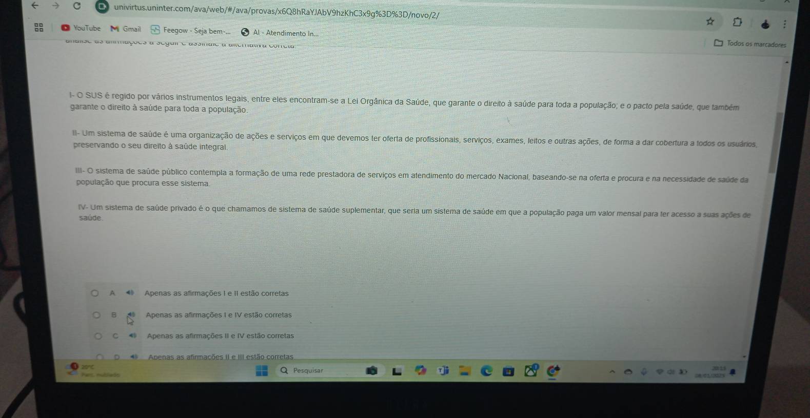 YouTube Gmail Feegow - Seja bem-... Al - Atendimento In... Todos os marcadores
analse as ammações a seguir e assinaie a alterativa confeia
I- O SUS é regido por vários instrumentos legais, entre eles encontram-se a Lei Orgânica da Saúde, que garante o direito à saúde para toda a população; e o pacto pela saúde, que também
garante o direito à saúde para toda a população.
II- Um sistema de saúde é uma organização de ações e serviços em que devemos ter oferta de profissionais, serviços, exames, leitos e outras ações, de forma a dar cobertura a todos os usuários,
preservando o seu direito à saúde integral.
III- O sistema de saúde público contempla a formação de uma rede prestadora de serviços em atendimento do mercado Nacional, baseando-se na oferta e procura e na necessidade de saúde da
população que procura esse sistema.
IV- Um sistema de saúde privado é o que chamamos de sistema de saúde suplementar, que seria um sistema de saúde em que a população paga um valor mensal para fer acesso a suas ações de
saúde
A Apenas as afirmações I e II estão corretas
B Apenas as afirmações I e IV estão corretas
c 4 Apenas as afirmações II e IV estão corretas
* Apenas as afirmações II e III estão corretas
zrC Q Pesquisar
Pars, nubllads