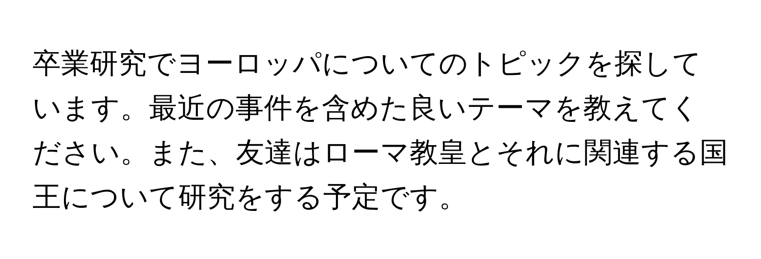 卒業研究でヨーロッパについてのトピックを探しています。最近の事件を含めた良いテーマを教えてください。また、友達はローマ教皇とそれに関連する国王について研究をする予定です。