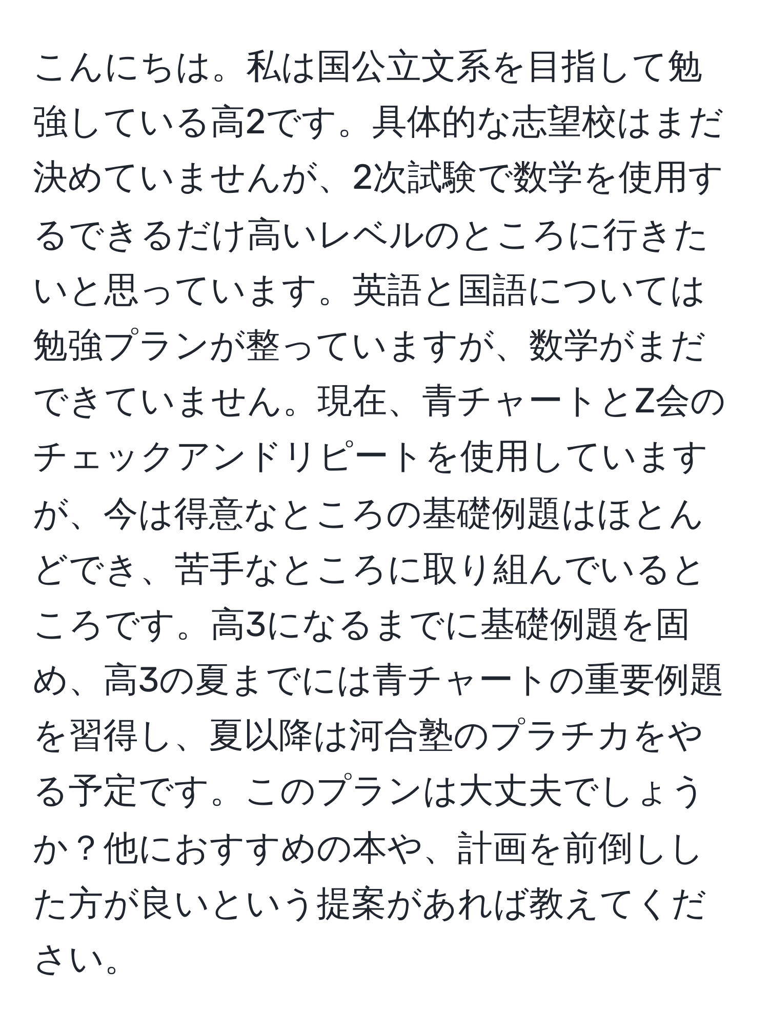 こんにちは。私は国公立文系を目指して勉強している高2です。具体的な志望校はまだ決めていませんが、2次試験で数学を使用するできるだけ高いレベルのところに行きたいと思っています。英語と国語については勉強プランが整っていますが、数学がまだできていません。現在、青チャートとZ会のチェックアンドリピートを使用していますが、今は得意なところの基礎例題はほとんどでき、苦手なところに取り組んでいるところです。高3になるまでに基礎例題を固め、高3の夏までには青チャートの重要例題を習得し、夏以降は河合塾のプラチカをやる予定です。このプランは大丈夫でしょうか？他におすすめの本や、計画を前倒しした方が良いという提案があれば教えてください。