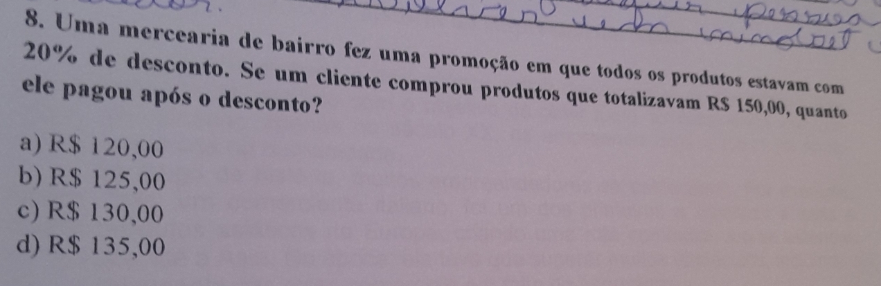 Uma mercearia de bairro fez uma promoção em que todos os produtos estavam com
20% de desconto. Se um cliente comprou produtos que totalizavam R$ 150,00, quanto
ele pagou após o desconto?
a) R$ 120,00
b) R$ 125,00
c) R$ 130,00
d) R$ 135,00