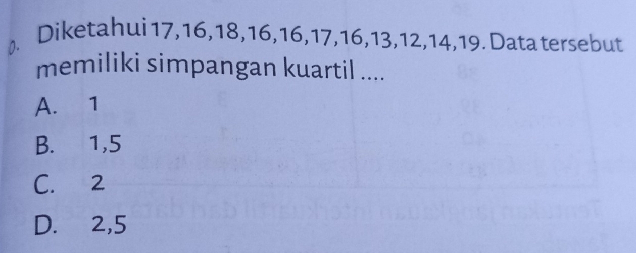 Diketahui 17, 16, 18, 16, 16, 17, 16, 13, 12, 14, 19. Data tersebut
memiliki simpangan kuartil ....
A. 1
B. 1,5
C. 2
D. 2, 5