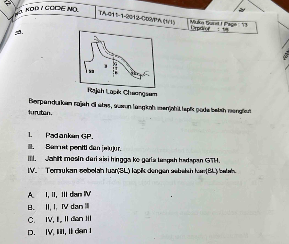 NO. KOD I CODE NO.
TA-011-1-2012-C02/PA (1/1) Muka Surat / Page : 13
35.
Drpd/of : 16
NP
Berpandukan rajah di atas, susun langkah menjahit lapik pada belah mengikut
turutan.
I. Padankan GP.
II. Semat peniti dan jelujur.
III. Jahit mesin dari sisi hingga ke garis tengah hadapan GTH.
IV. Temukan sebelah luar(SL) lapik dengan sebelah luar(SL) belah.
A. I, II, III dan IV
B. II, I, IV dan II
C. IV, I, II dan III
D. IV, III, II dan I