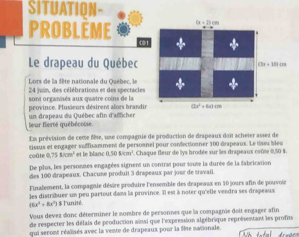 SITUATION- 
PROBLèME
(x+2)cm
CD1 
Le drapeau du Québec (3x+10)cm
Lors de la fête nationale du Québec, le 
24 juin, des célébrations et des spectacles 
sont organisés aux quatre coins de la 
province. Plusieurs désirent alors brandir (2x^2+6x)cm
un drapeau du Québec afin d'afficher 
leur fierté québécoise. 
En prévision de cette fête, une compagnie de production de drapeaux doit acheter assez de 
tissus et engager suffisamment de personnel pour confectionner 100 drapeaux. Le tissu bleu 
coûte 0,75$/cm^2 et le blanc 0,50$/cm^2. Chaque fleur de lys brodée sur les drapeaux coûte 0,50 $. 
De plus, les personnes engagées signent un contrat pour toute la durée de la fabrication 
des 100 drapeaux. Chacune produit 3 drapeaux par jour de travail. 
Finalement, la compagnie désire produire l'ensemble des drapeaux en 10 jours afin de pouvoir 
les distribuer un peu partout dans la province. Il est à noter qu'elle vendra ses drapeaux
(6x^3+8x^2) $ l'unité. 
Vous devez donc déterminer le nombre de personnes que la compagnie doit engager afin 
de respecter les délais de production ainsi que l'expression algébrique représentant les profits 
qui seront réalisés avec la vente de drapeaux pour la fête nationale.