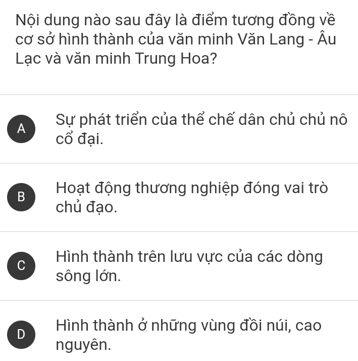 Nội dung nào sau đây là điểm tương đồng về
cơ sở hình thành của văn minh Văn Lang - Âu
Lạc và văn minh Trung Hoa?
Sự phát triển của thể chế dân chủ chủ nô
A cổ đại.
B Hoạt động thương nghiệp đóng vai trò
chủ đạo.
C Hình thành trên lưu vực của các dòng
sông lớn.
D Hình thành ở những vùng đồi núi, cao
nguyên.