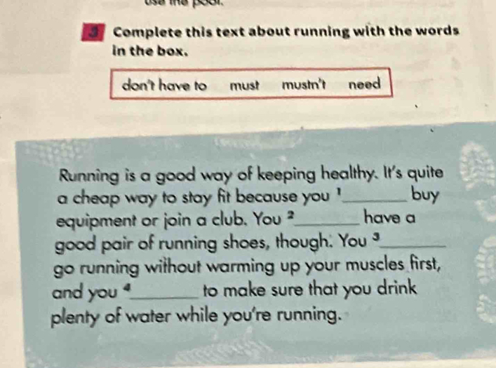 ese the poor 
3 Complete this text about running with the words
in the box.
don't have to must mustn't need
Running is a good way of keeping healthy. It's quite
a cheap way to stay fit because you !_ buy
equipment or join a club. You^2 _ have a
good pair of running shoes, though. You _
go running without warming up your muscles first,
and you _to make sure that you drink
plenty of water while you're running.