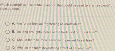 Which example is a scientific question that could be used to start a scientific
investigation?
A. Are forest fires as frightening as mudslides?
B. Do long droughts increase the likelihood of forest fires?
C. Should there be more services to prevent forest fires?
D. What is the most devastating effect of a forest fire?