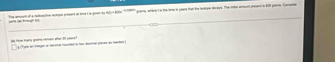 The amount of a radioactive isotope present at time t is given by A(t)=800e^(-0.02881t) grams, where t is the time in years that the isotope decays. The initial amount present is 800 grams. Complete 
parts (a) through (c). 
(a) How many grams remain after 30 years? 
g (Type an integer or decimal rounded to two decimal places as needed.)