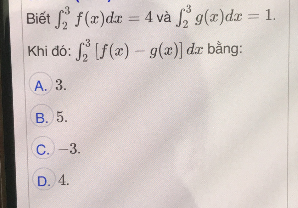 Biết ∈t _2^3f(x)dx=4 và ∈t _2^3g(x)dx=1. 
Khi đó: ∈t _2^3[f(x)-g(x)] dx bằng:
A. 3.
B. 5.
C. -3.
D. 4.