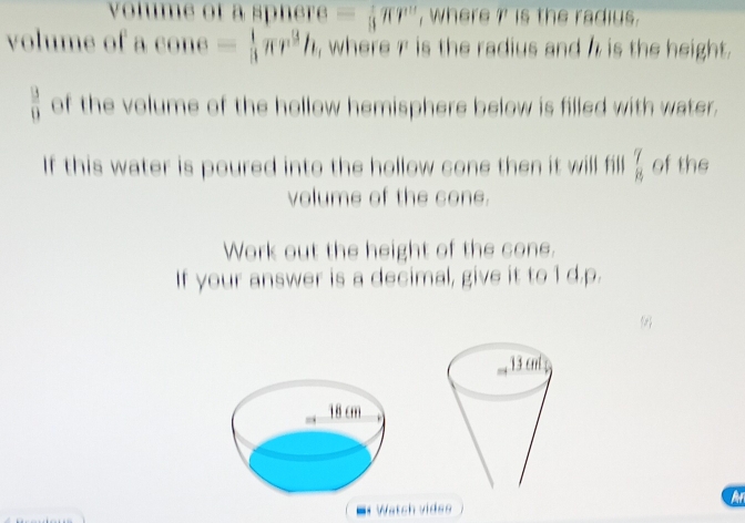 volume of a sphèr = _3^:π r^n , where ?' is the radius. 
volume of acone= 1/3 π r^3h , where r is the radius and h is the height.
 13/13  of the volume of the hollow hemisphere below is filled with water. 
If this water is poured into the hollow cone then it will fill  7/8  of the 
volume of the cone. 
Work out the height of the cone. 
If your answer is a decimal, give it to 1 d.p. 
Watch vides 
Ar