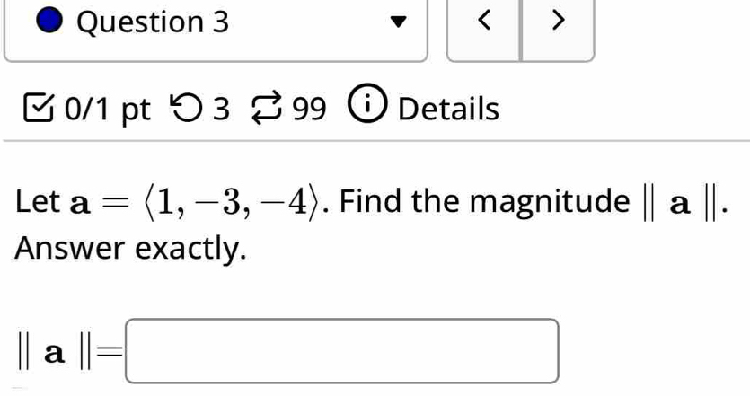 < > 
√ 0/1 pt > 3 % 9 g Details 
Let a=langle 1,-3,-4rangle. Find the magnitude ||a||. 
Answer exactly.
||a||=□