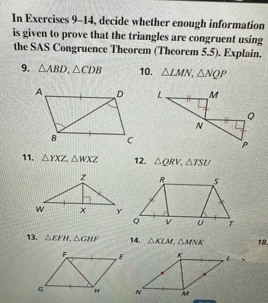 In Exercises 9-14 , decide whether enough information 
is given to prove that the triangles are congruent using 
the SAS Congruence Theorem (Theorem 5.5). Explain. 
9. △ ABD, △ CDB 10. △ LMN, △ NQP
11. △ YXZ, △ WXZ △ QRV, △ TSU
12. 
13. △ EFH, △ GHF 14. △ KLM, △ MNK 18.