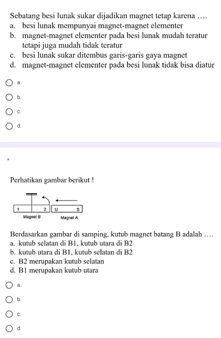 Sebatang besi lunak sukar dijadikan magnet tetap karena ….
a. besi lunak mempunyai magnet-magnet elementer
b. magnet-magnet elementer pada besi lunak mudah teratur
tetapi juga mudah tidak teratur
c. besi lunak sukar ditembus garis-garis gaya magnet
d. magnet-magnet elementer pada besi lunak tidak bisa diatur
a.
b.
C.
d.
Perhatikan gambar berikut !
Berdasarkan gambar di samping, kutub magnet batang B adalah …
a. kutub selatan di B1, kutub utara di B2
b. kutub utara di B1, kutub selatan di B2
c. B2 merupakan kutub selatan
d. B1 merupakan kutub utara
a.
b.
C.
d.